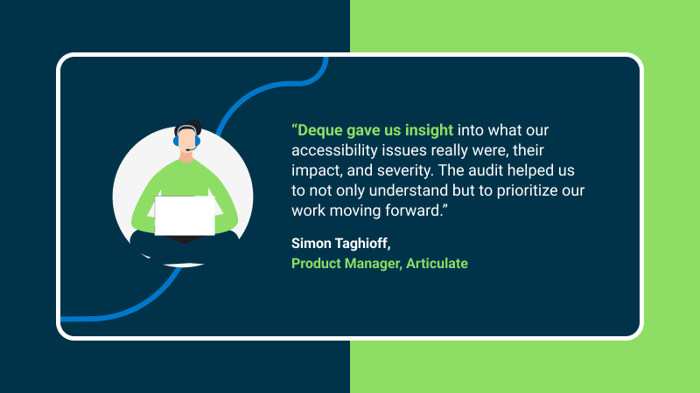 Testimonial from Simon Taghioff, Product Manager, Articulate that says'Deque gave us insight into what our accessibility issues really were, their impact, and severity. The audit helped us to not only understand but to prioritize our work moving forward.'